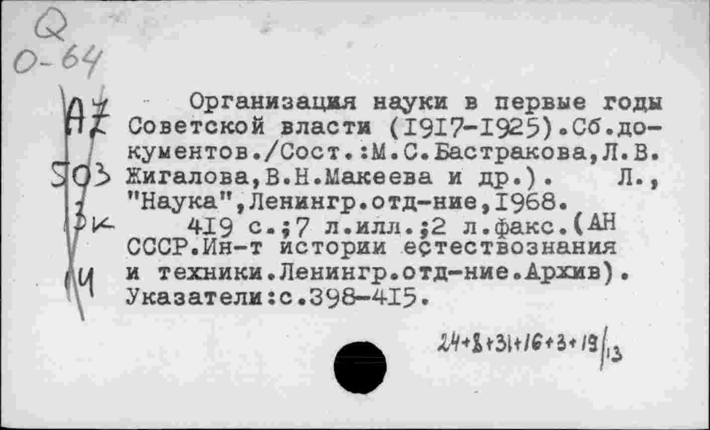 ﻿Организация науки в первые годы Советской власти (1917-1925)«Сб.документов. /Сост. :М.С.Бастракова,Л.В. Жигалова,В.Н.Макеева и др.). Л., "Наука",Ленингр.о тд-ние,1968.
419 с.;7 л.илл.;2 л.факс.(АН СССР.Ин-т истории естествознания и техники.Ленингр.отд-ние.Архив). Указатели:с.398-415•
